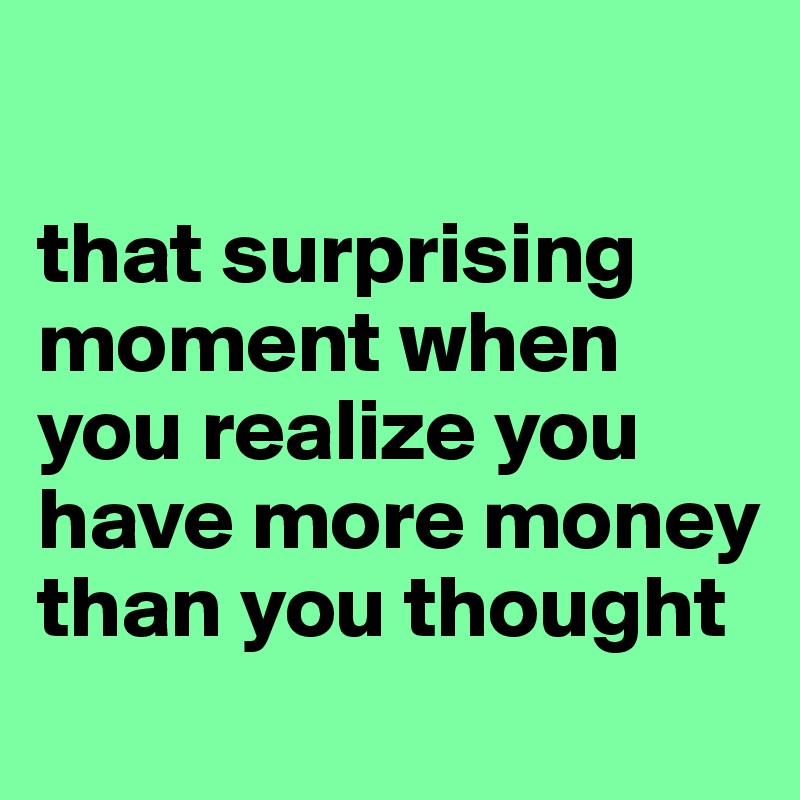 

that surprising moment when you realize you have more money than you thought
