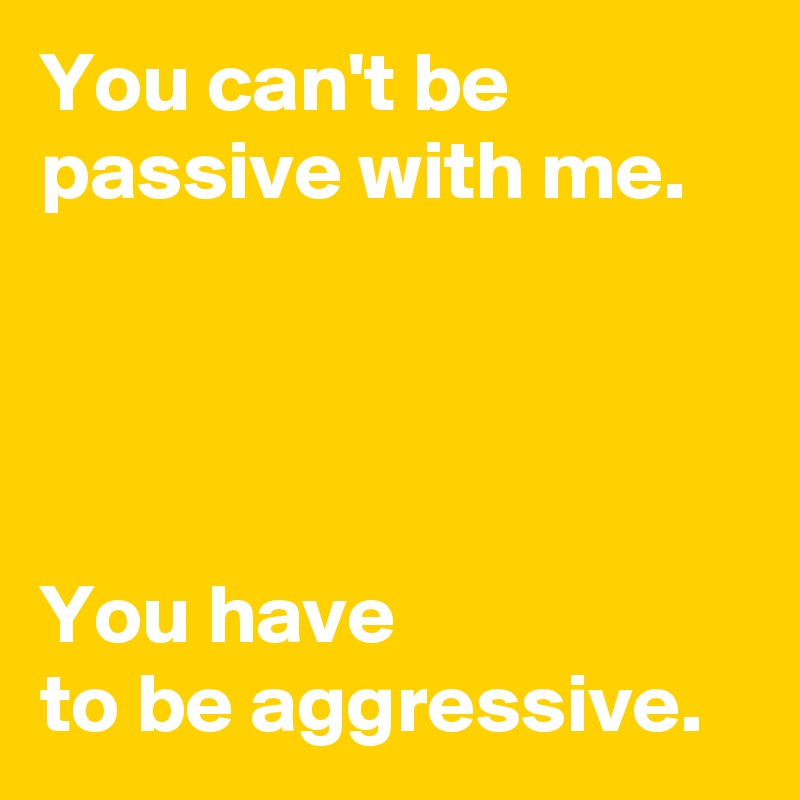 You can't be passive with me.




You have
to be aggressive.