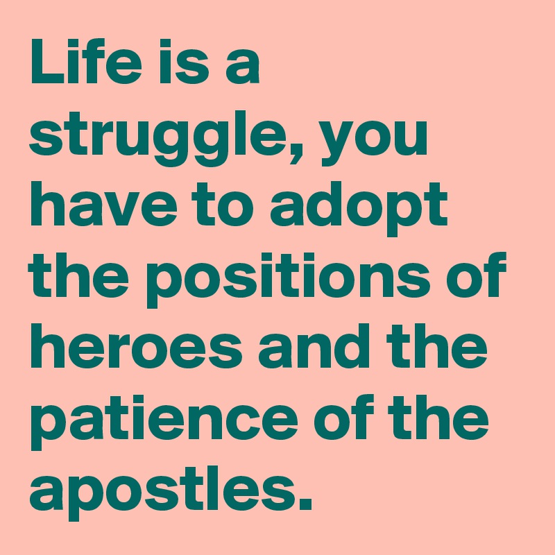 Life is a struggle, you have to adopt the positions of heroes and the patience of the apostles.