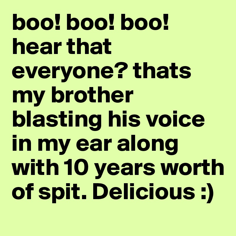 boo! boo! boo!
hear that everyone? thats my brother blasting his voice in my ear along with 10 years worth of spit. Delicious :)