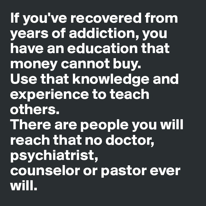 If you've recovered from years of addiction, you have an education that money cannot buy. 
Use that knowledge and experience to teach others. 
There are people you will reach that no doctor, psychiatrist,
counselor or pastor ever will.