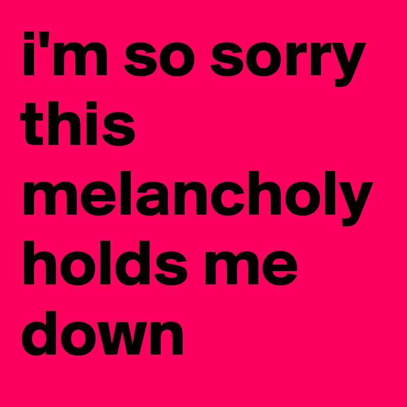 i'm so sorry this melancholy holds me down