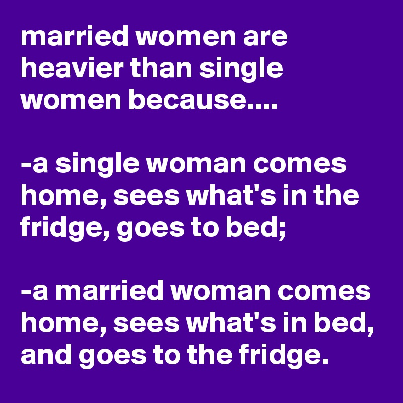 married women are heavier than single women because....

-a single woman comes home, sees what's in the fridge, goes to bed;

-a married woman comes home, sees what's in bed, and goes to the fridge.