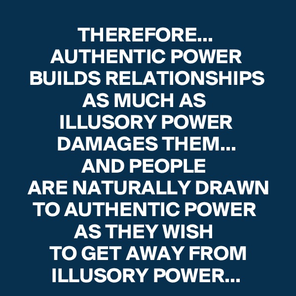 THEREFORE...
AUTHENTIC POWER BUILDS RELATIONSHIPS AS MUCH AS 
ILLUSORY POWER DAMAGES THEM...
AND PEOPLE 
ARE NATURALLY DRAWN TO AUTHENTIC POWER 
AS THEY WISH 
TO GET AWAY FROM ILLUSORY POWER...