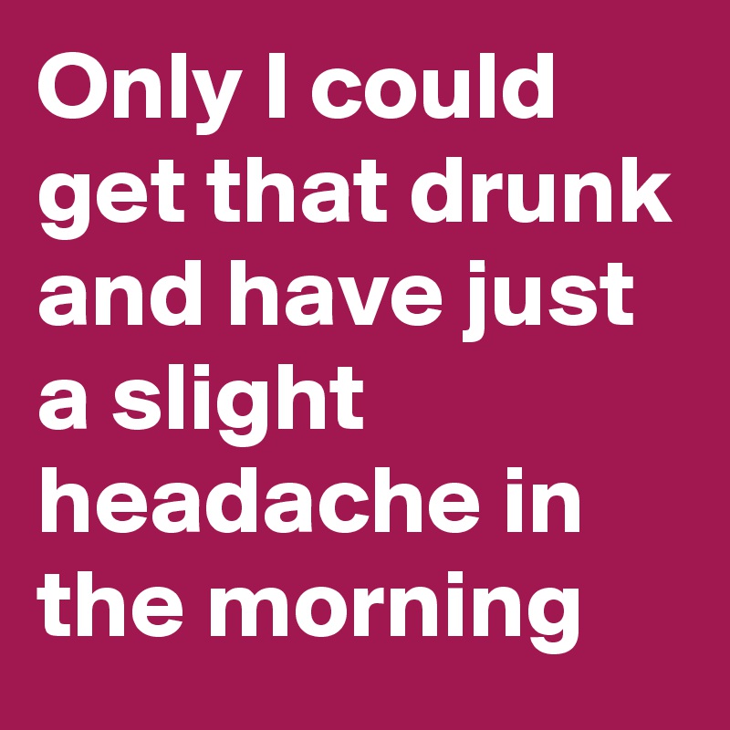 Only I could get that drunk and have just a slight headache in the morning