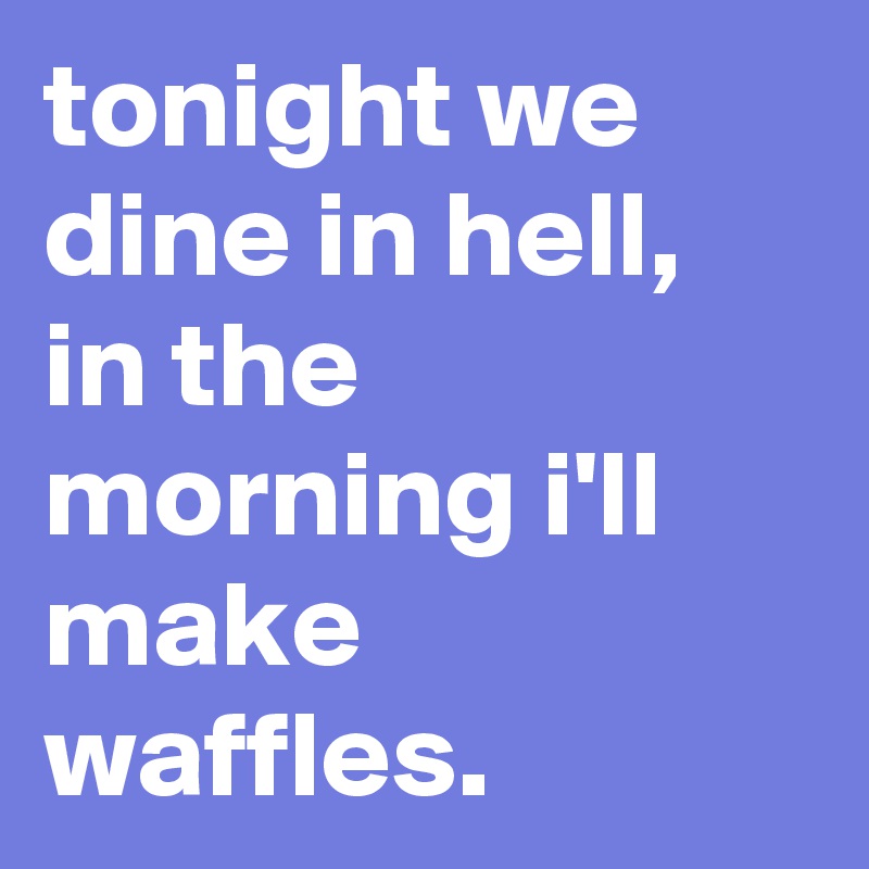 tonight we dine in hell, in the morning i'll make waffles.