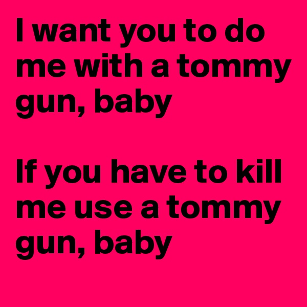 I want you to do me with a tommy gun, baby

If you have to kill me use a tommy gun, baby