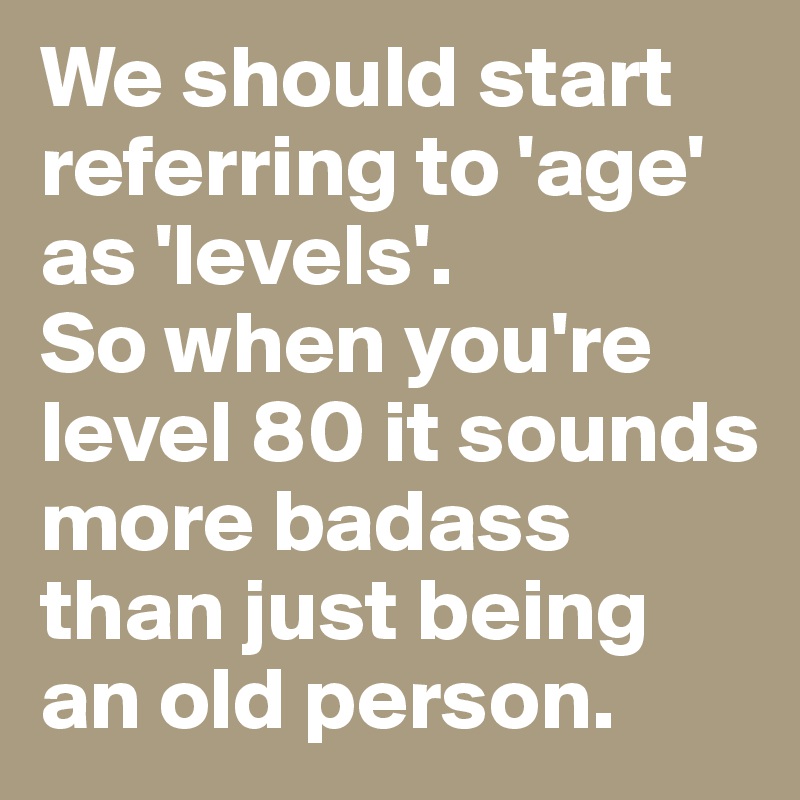 We should start referring to 'age' as 'levels'. So when you're level 80 ...