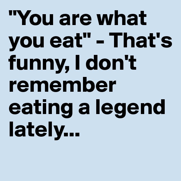 "You are what you eat" - That's funny, I don't remember eating a legend lately...
