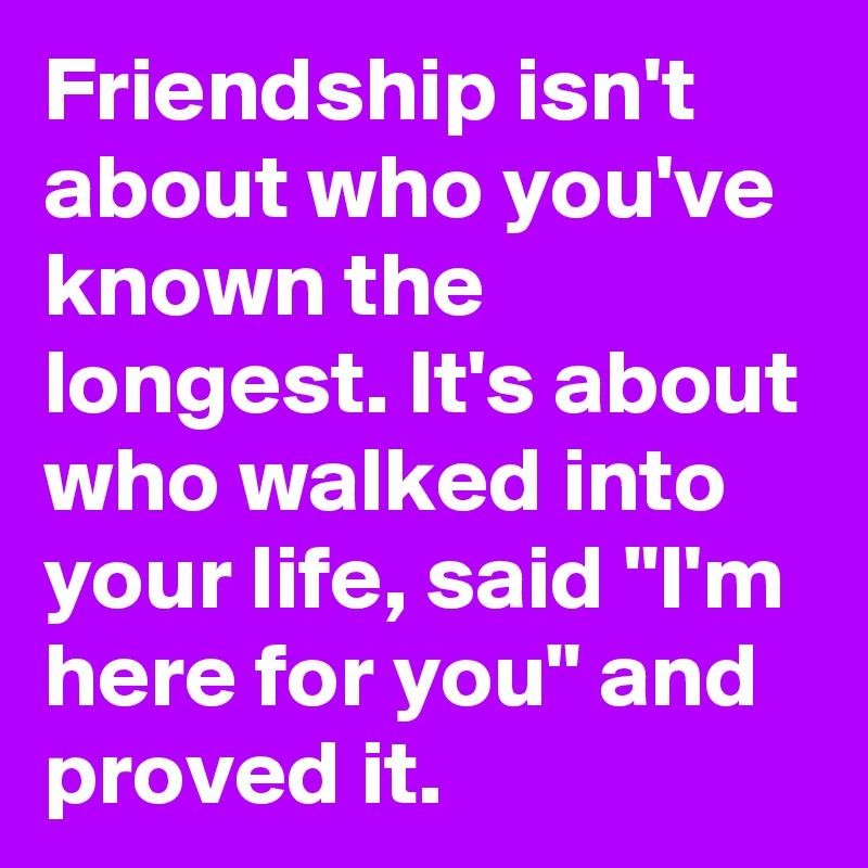 Friendship isn't about who you've known the longest. It's about who walked into your life, said "I'm here for you" and proved it. 
