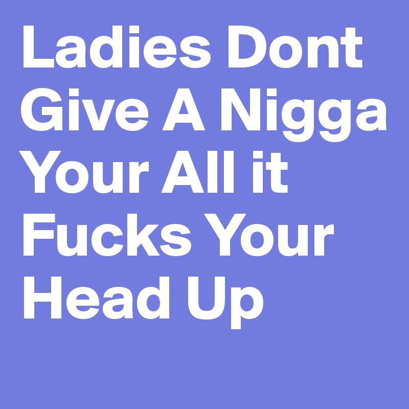 Ladies Dont Give A Nigga Your All it Fucks Your Head Up