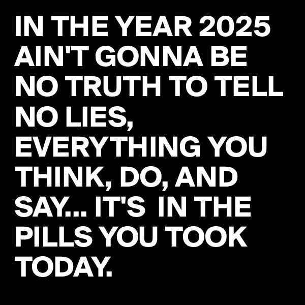 IN THE YEAR 2025
AIN'T GONNA BE NO TRUTH TO TELL NO LIES,
EVERYTHING YOU THINK, DO, AND SAY... IT'S  IN THE PILLS YOU TOOK TODAY.