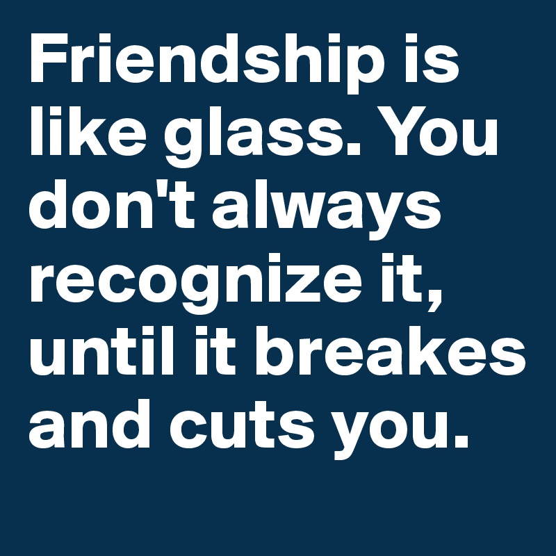 Friendship is like glass. You don't always recognize it, until it breakes and cuts you.