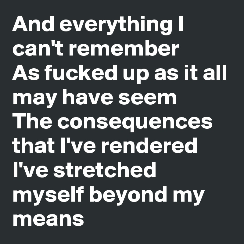 And everything I can't remember
As fucked up as it all may have seem
The consequences that I've rendered
I've stretched myself beyond my means