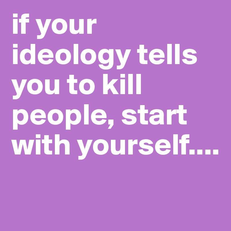 if your ideology tells you to kill people, start with yourself....
