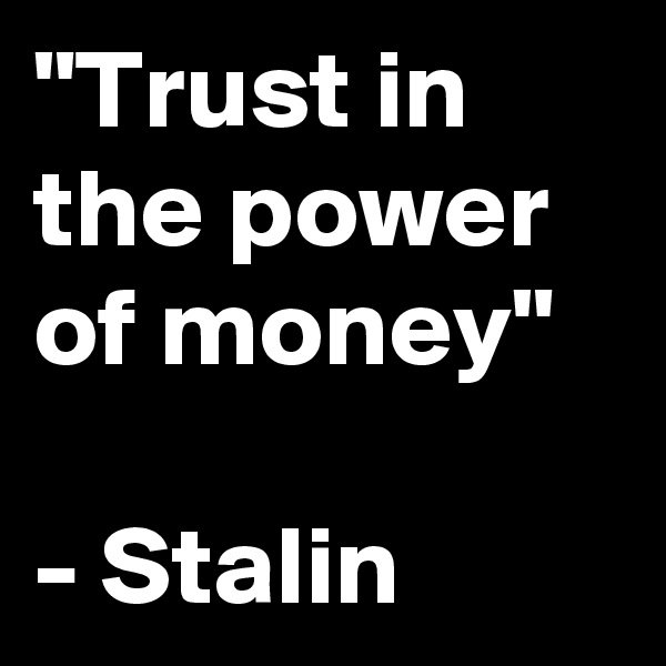 "Trust in the power of money"

- Stalin