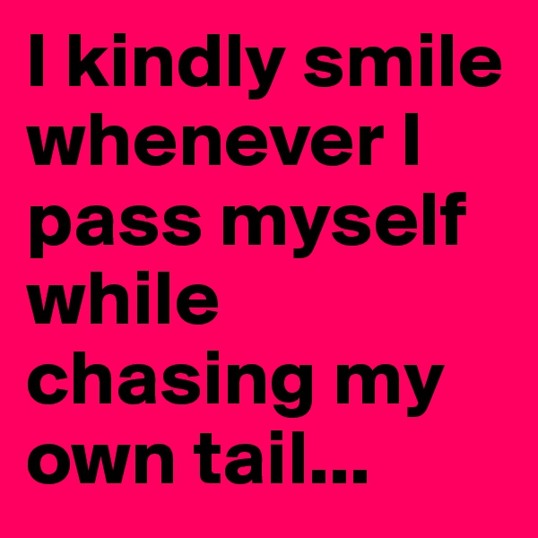 I kindly smile whenever I pass myself while chasing my own tail...