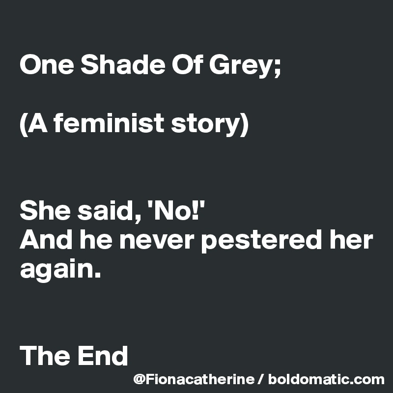 
One Shade Of Grey; 

(A feminist story)


She said, 'No!'  
And he never pestered her
again.


The End