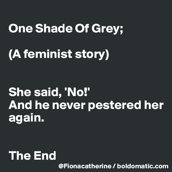 
One Shade Of Grey; 

(A feminist story)


She said, 'No!'  
And he never pestered her
again.


The End