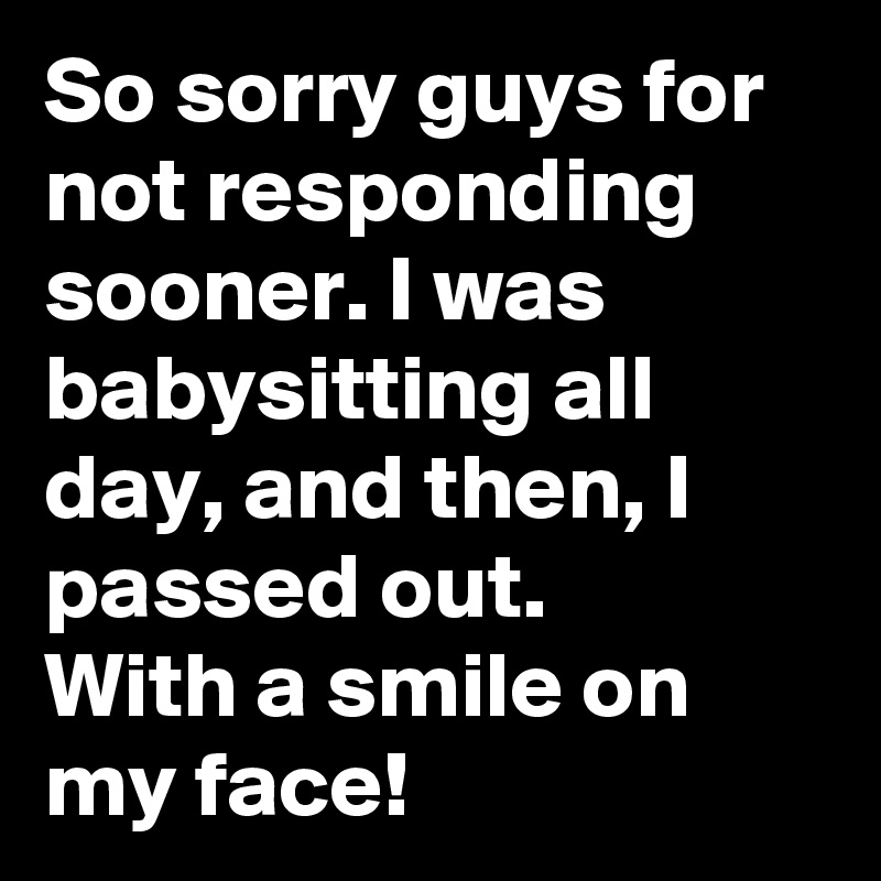 So sorry guys for not responding sooner. I was babysitting all day, and then, I passed out. 
With a smile on my face! 