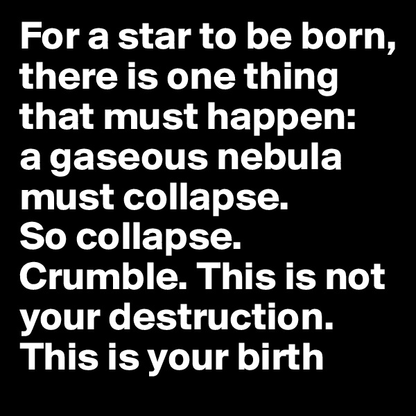 For a star to be born, there is one thing that must happen:   a gaseous nebula must collapse.        So collapse. Crumble. This is not your destruction. This is your birth