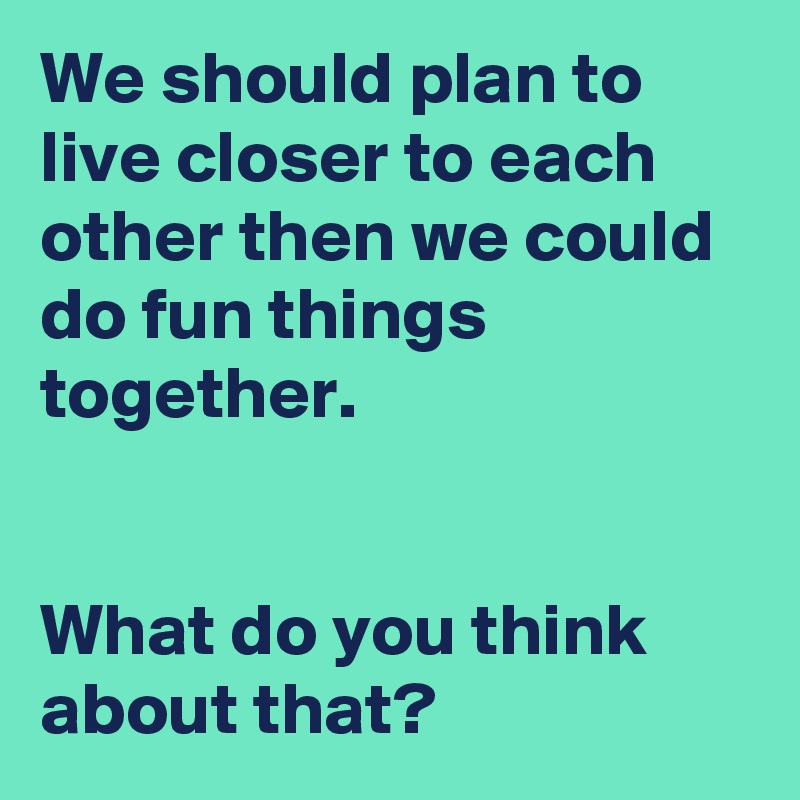 We should plan to live closer to each other then we could do fun things together.


What do you think about that? 