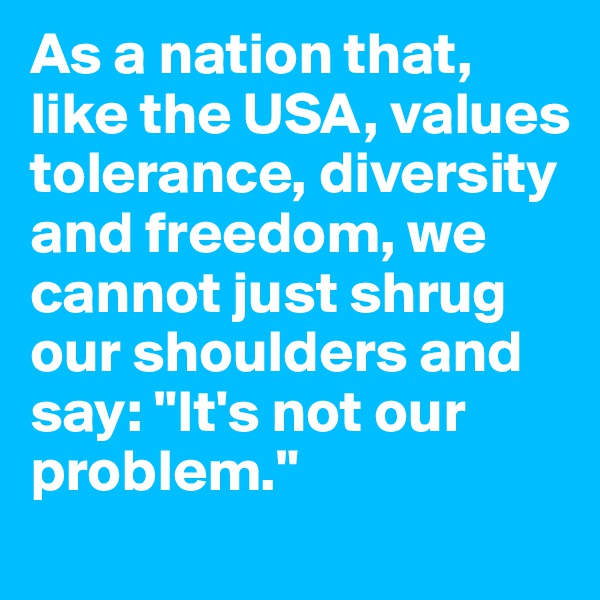 As a nation that, like the USA, values tolerance, diversity and freedom, we cannot just shrug our shoulders and say: "It's not our problem."