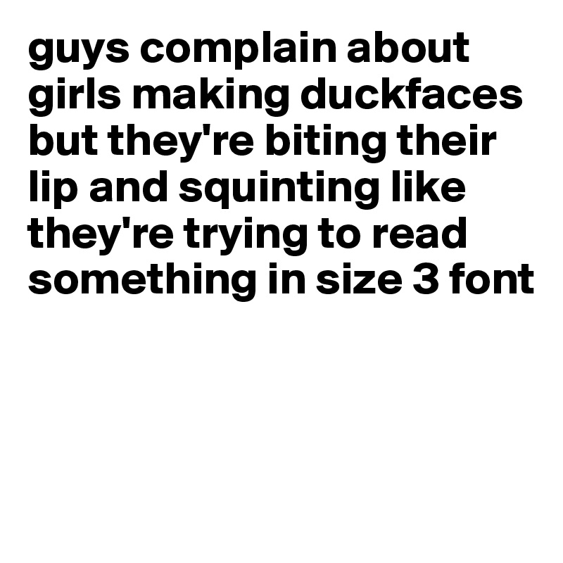 guys complain about girls making duckfaces but they're biting their lip and squinting like they're trying to read something in size 3 font




