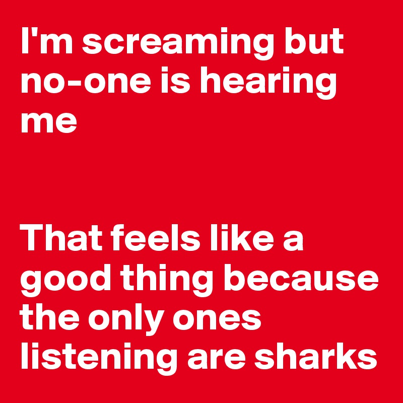 I'm screaming but no-one is hearing me


That feels like a good thing because the only ones listening are sharks