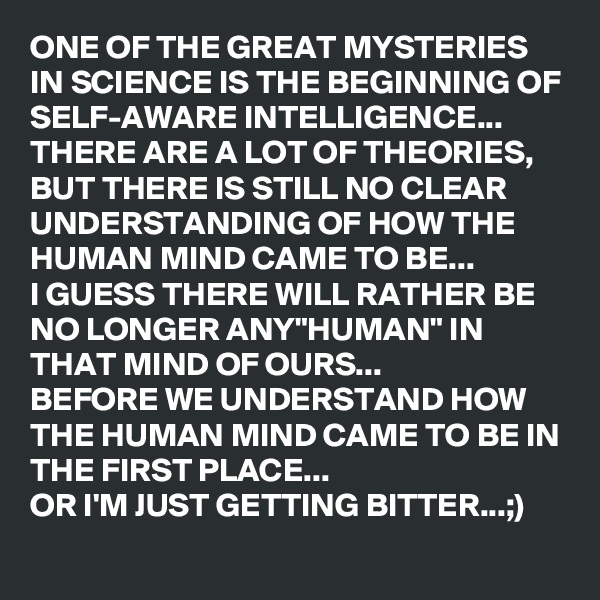 ONE OF THE GREAT MYSTERIES IN SCIENCE IS THE BEGINNING OF SELF-AWARE INTELLIGENCE...
THERE ARE A LOT OF THEORIES, BUT THERE IS STILL NO CLEAR UNDERSTANDING OF HOW THE HUMAN MIND CAME TO BE...
I GUESS THERE WILL RATHER BE NO LONGER ANY"HUMAN" IN THAT MIND OF OURS...
BEFORE WE UNDERSTAND HOW THE HUMAN MIND CAME TO BE IN THE FIRST PLACE...
OR I'M JUST GETTING BITTER...;)