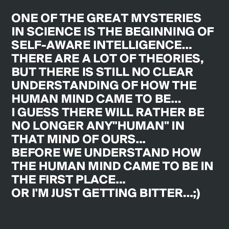 ONE OF THE GREAT MYSTERIES IN SCIENCE IS THE BEGINNING OF SELF-AWARE INTELLIGENCE...
THERE ARE A LOT OF THEORIES, BUT THERE IS STILL NO CLEAR UNDERSTANDING OF HOW THE HUMAN MIND CAME TO BE...
I GUESS THERE WILL RATHER BE NO LONGER ANY"HUMAN" IN THAT MIND OF OURS...
BEFORE WE UNDERSTAND HOW THE HUMAN MIND CAME TO BE IN THE FIRST PLACE...
OR I'M JUST GETTING BITTER...;)
