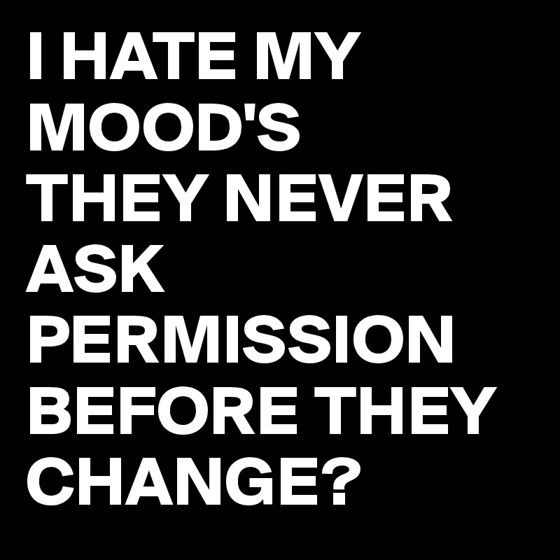 I HATE MY MOOD'S
THEY NEVER ASK PERMISSION BEFORE THEY CHANGE?