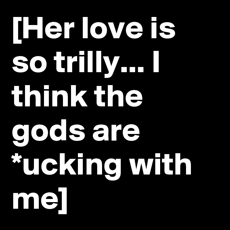 [Her love is so trilly... I think the gods are *ucking with me]