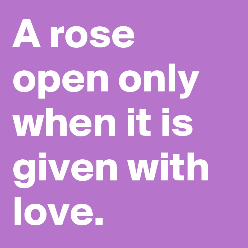 A rose open only when it is given with love.