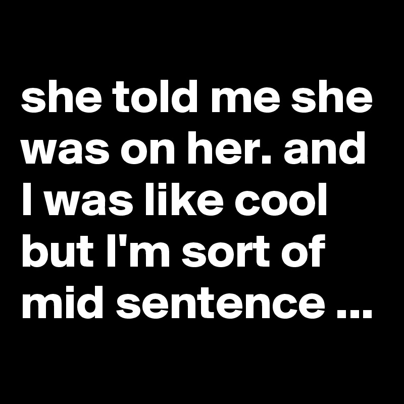
she told me she was on her. and I was like cool but I'm sort of mid sentence ...
