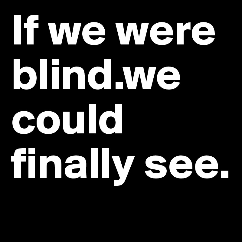 If we were blind.we could finally see.