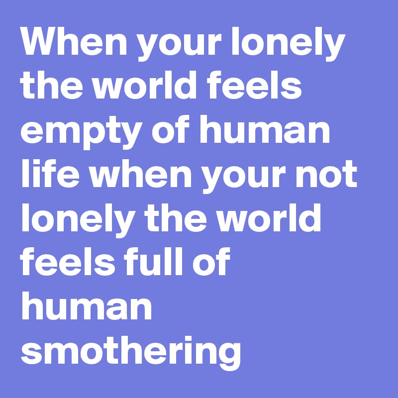 When your lonely the world feels empty of human life when your not lonely the world feels full of human smothering