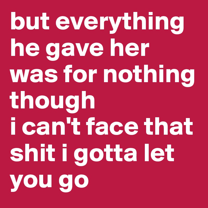 but everything he gave her was for nothing though
i can't face that shit i gotta let you go 