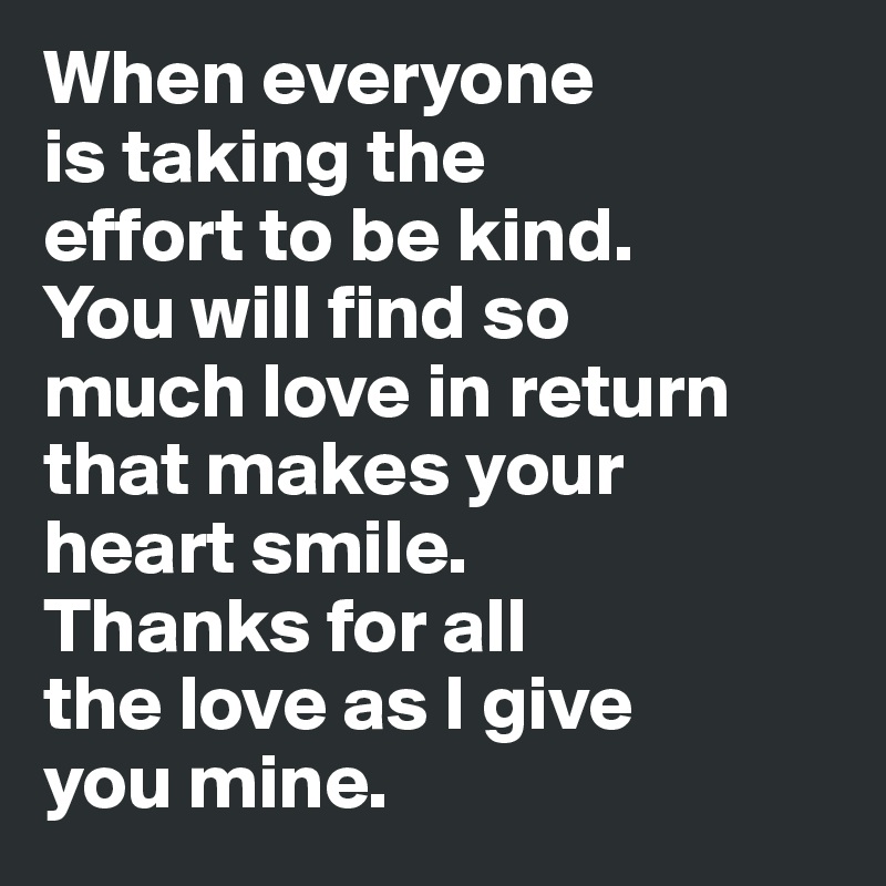 When everyone 
is taking the 
effort to be kind. 
You will find so 
much love in return 
that makes your 
heart smile. 
Thanks for all 
the love as I give 
you mine.