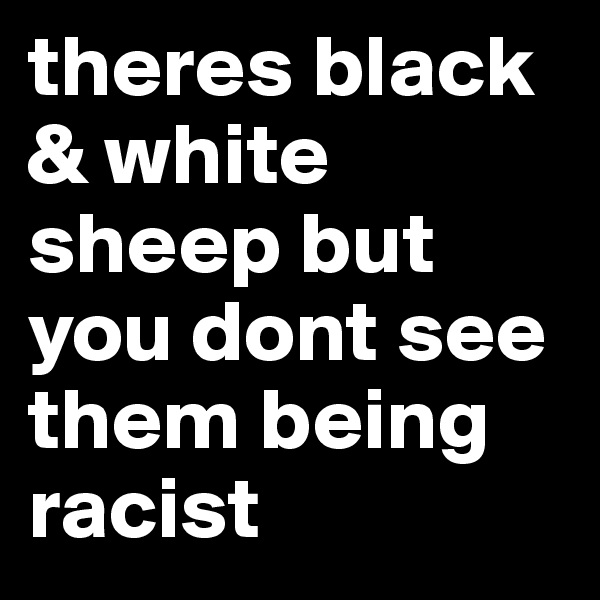 theres black & white sheep but you dont see them being racist 