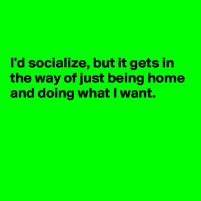 


I'd socialize, but it gets in the way of just being home and doing what I want.




