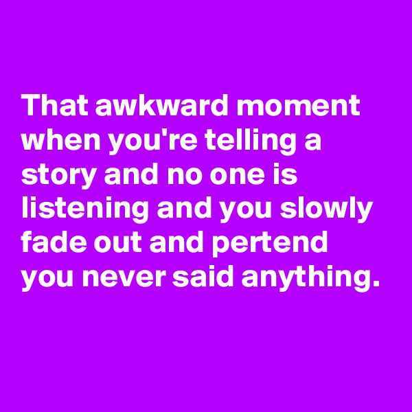 

That awkward moment when you're telling a story and no one is listening and you slowly fade out and pertend you never said anything.

