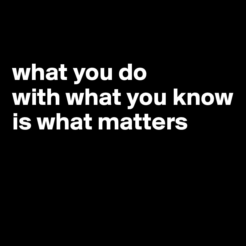 

what you do
with what you know
is what matters


