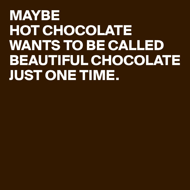 MAYBE 
HOT CHOCOLATE WANTS TO BE CALLED BEAUTIFUL CHOCOLATE
JUST ONE TIME.





