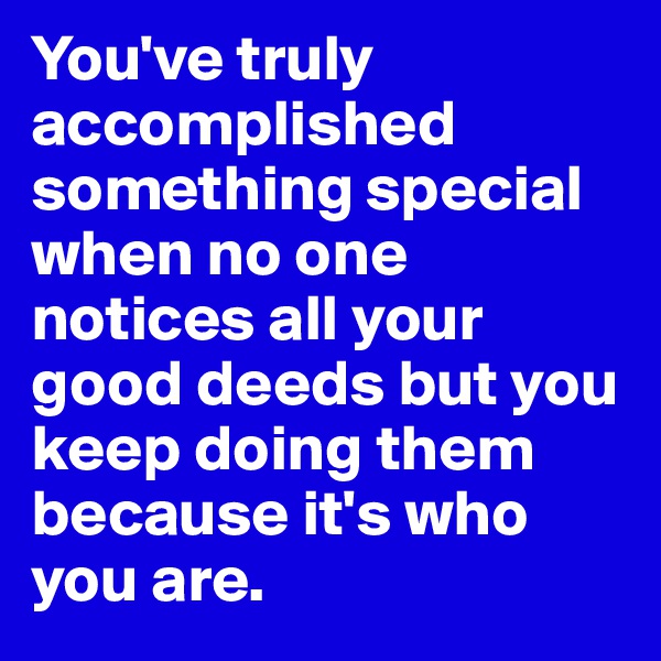 You've truly accomplished something special when no one notices all your good deeds but you keep doing them because it's who you are.