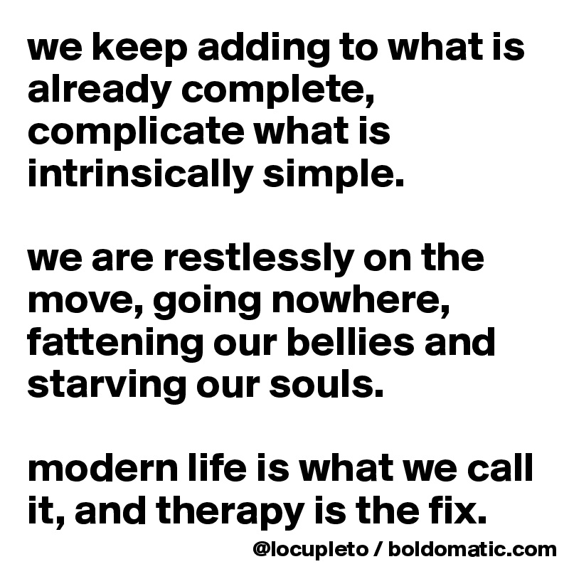 we keep adding to what is already complete, complicate what is intrinsically simple. 

we are restlessly on the move, going nowhere, fattening our bellies and starving our souls. 

modern life is what we call it, and therapy is the fix. 