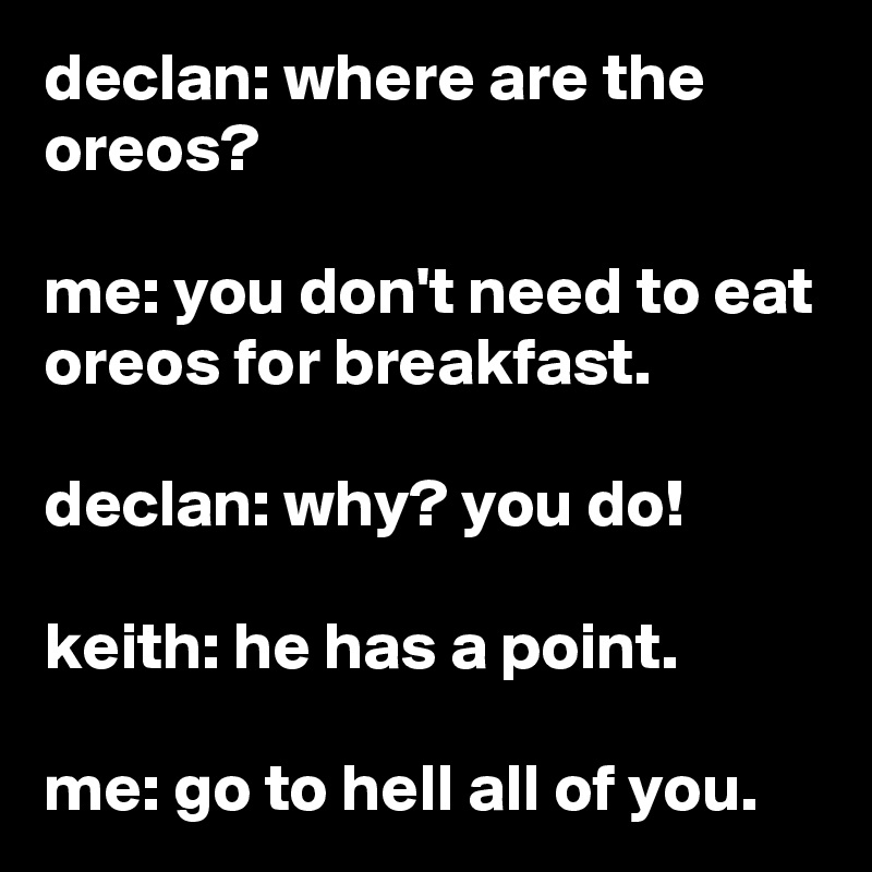 declan: where are the oreos?

me: you don't need to eat oreos for breakfast.

declan: why? you do!

keith: he has a point.

me: go to hell all of you.