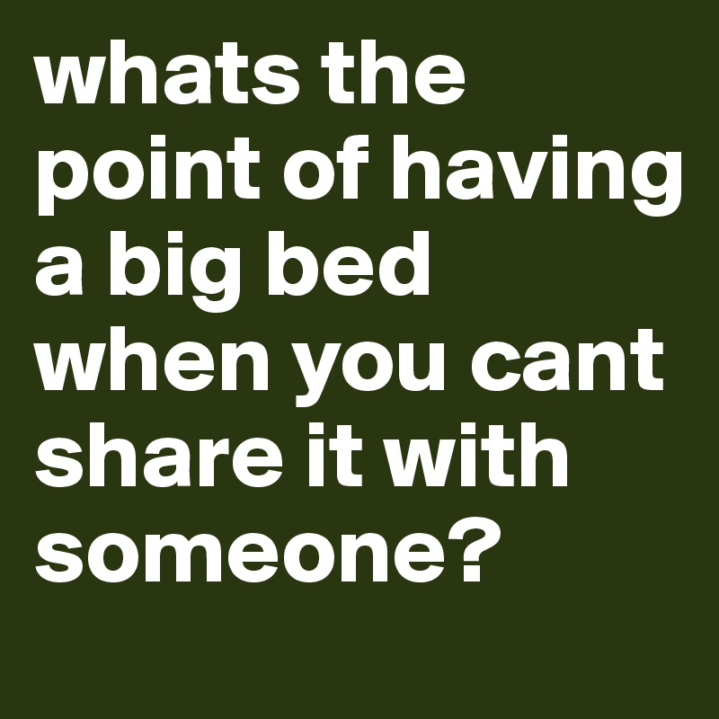 whats the point of having a big bed when you cant share it with someone?
