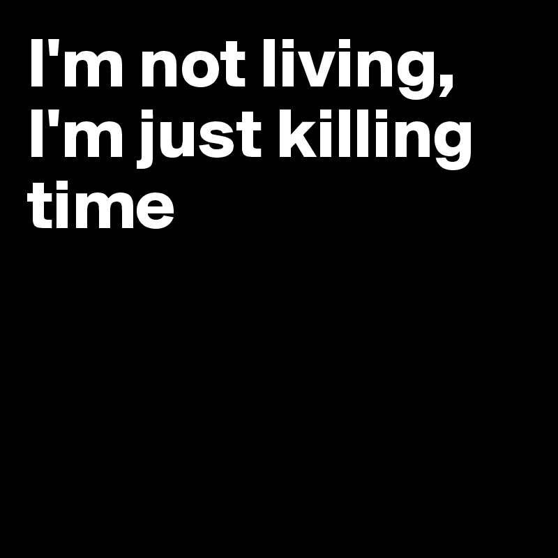 I'm not living, I'm just killing time



