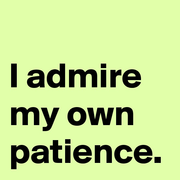 I admire my own patience.